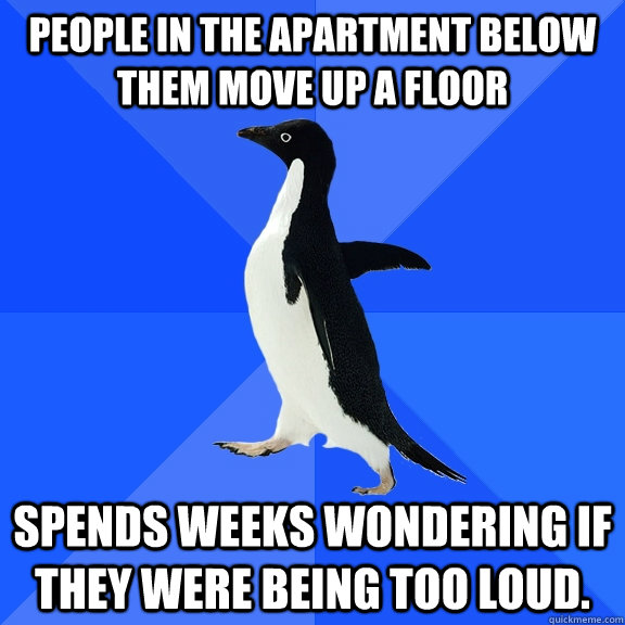 People in the apartment below them move up a floor spends weeks wondering if they were being too loud.   Socially Awkward Penguin