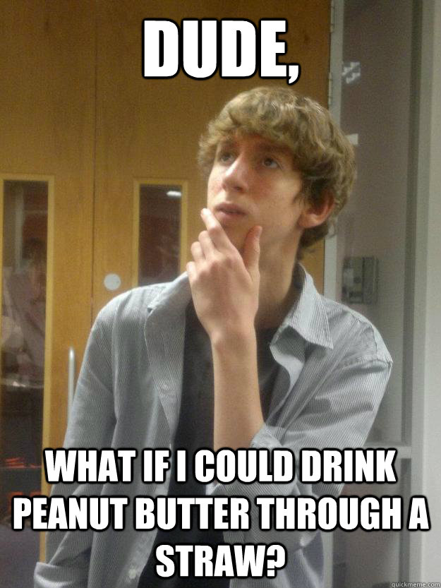 dude, what if i could drink peanut butter through a straw?  