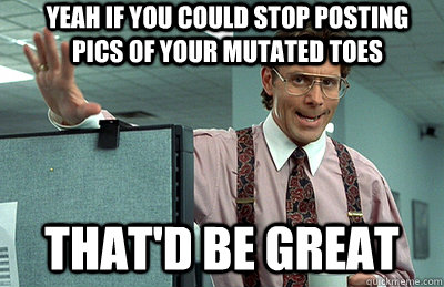 yeah if you could stop posting pics of your mutated toes that'd be great  Office Space
