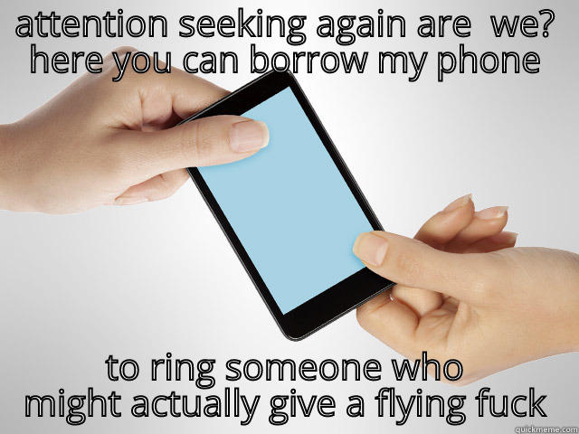 ATTENTION SEEKING AGAIN ARE  WE? HERE YOU CAN BORROW MY PHONE TO RING SOMEONE WHO MIGHT ACTUALLY GIVE A FLYING FUCK Misc