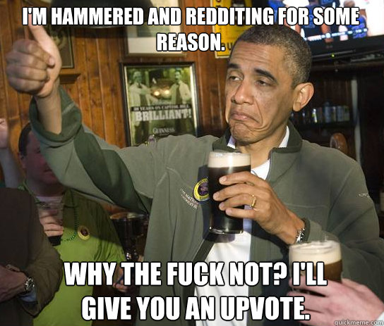 I'm hammered and redditing for some reason. Why the fuck not? I'll give you an upvote.  Upvoting Obama