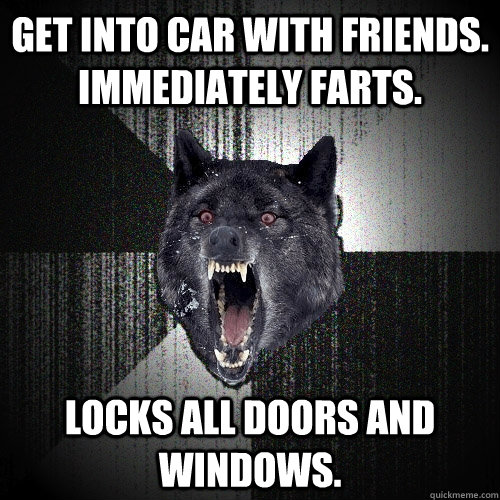 get into car with friends. immediately farts. locks all doors and windows.  Insanity Wolf