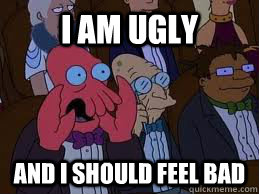 I am ugly and I should feel bad  You should feel bad zoidberg