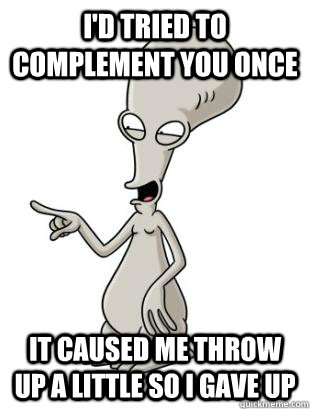 i'd tried to complement you once it caused me throw up a little so i gave up  American Dad Roger
