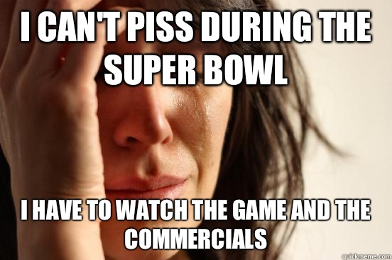 I can't piss during the Super Bowl  I have to watch the game and the commercials  First World Problems
