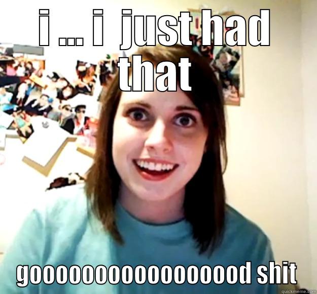 I ... I  JUST HAD THAT GOOOOOOOOOOOOOOOOD SHIT Overly Attached Girlfriend