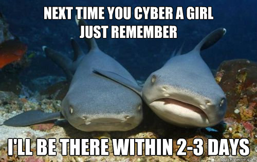 next time you cyber a girl
just remember I'll be there within 2-3 days  Compassionate Shark Friend
