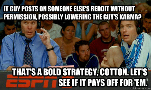 IT guy posts on someone else's reddit without permission, possibly lowering the guy's karma? That's a bold strategy, Cotton. Let's see if it pays off for 'em.  - IT guy posts on someone else's reddit without permission, possibly lowering the guy's karma? That's a bold strategy, Cotton. Let's see if it pays off for 'em.   Bold Strategy