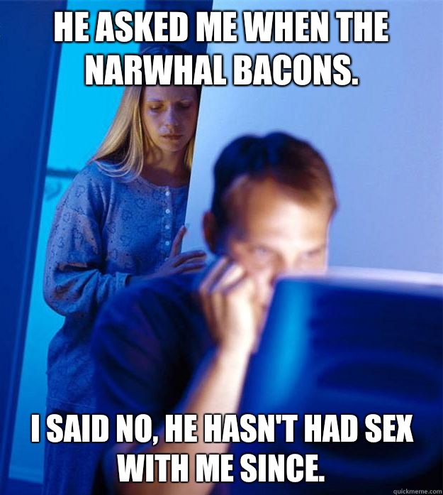 He asked me when the narwhal bacons. I said no, he hasn't had sex with me since.  Redditors Wife