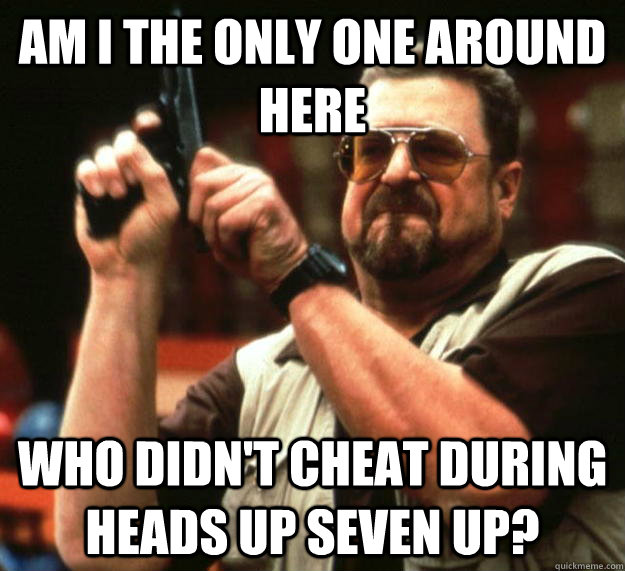 am I the only one around here Who didn't cheat during Heads Up Seven Up? - am I the only one around here Who didn't cheat during Heads Up Seven Up?  Angry Walter