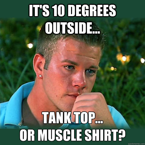 It's 10 degrees outside... Tank top...
or muscle shirt?  