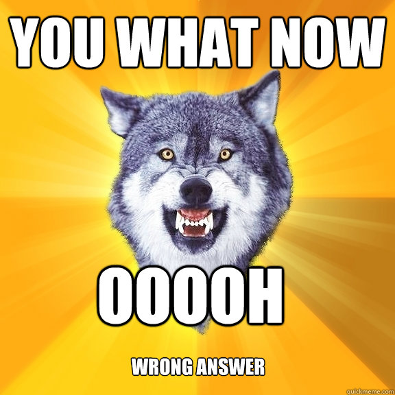 you what now ooooh   wrong answer  Courage Wolf