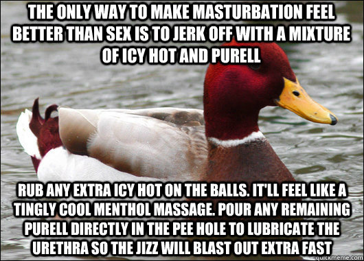 The only way to make masturbation feel better than sex is to jerk off with a mixture of Icy Hot and Purell Rub any extra icy hot on the balls. it'll feel like a tingly cool menthol massage. pour any remaining purell directly in the pee hole to lubricate t - The only way to make masturbation feel better than sex is to jerk off with a mixture of Icy Hot and Purell Rub any extra icy hot on the balls. it'll feel like a tingly cool menthol massage. pour any remaining purell directly in the pee hole to lubricate t  Malicious Advice Mallard