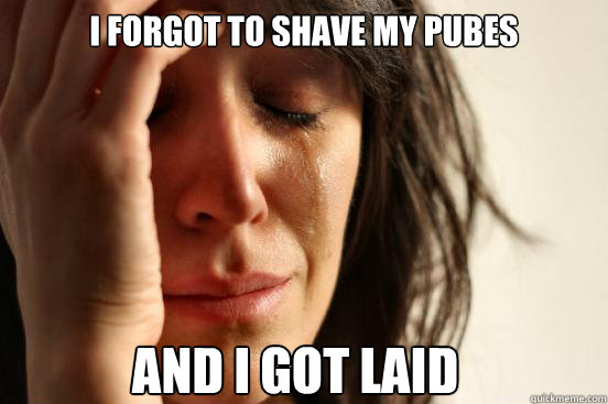 I forgot to shave my pubes and i got laid  First World Problems