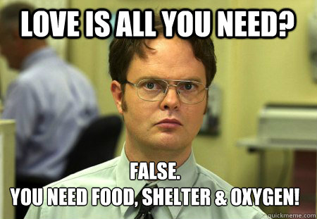 Love is all you need? False.
You need food, shelter & oxygen!  Schrute
