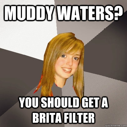 muddy waters? You should get a Brita filter  Musically Oblivious 8th Grader