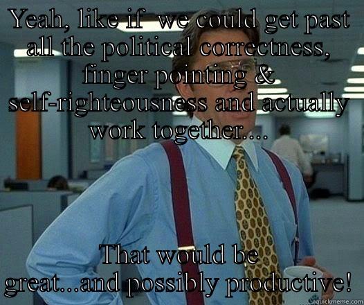 How to Rule the World - YEAH, LIKE IF  WE COULD GET PAST ALL THE POLITICAL CORRECTNESS, FINGER POINTING & SELF-RIGHTEOUSNESS AND ACTUALLY WORK TOGETHER.... THAT WOULD BE GREAT...AND POSSIBLY PRODUCTIVE! Office Space Lumbergh