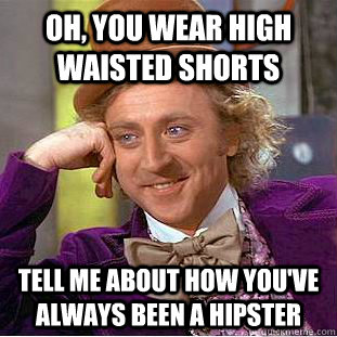 Oh, you wear high waisted shorts tell me about how you've always been a hipster  Condescending Wonka
