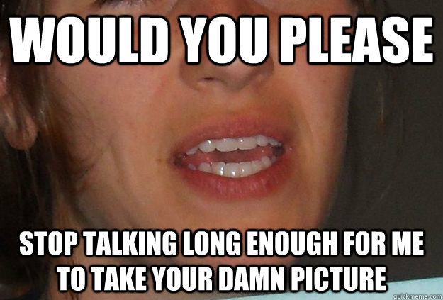 Would you please  Stop Talking long enough for me to take your damn picture   