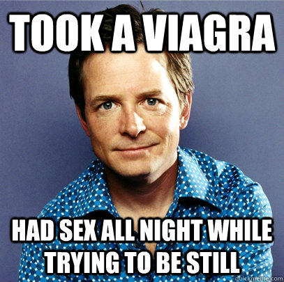 took a viagra had sex all night while trying to be still  Awesome Michael J Fox