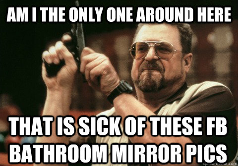 Am I the only one around here That is sick of these fb bathroom mirror pics - Am I the only one around here That is sick of these fb bathroom mirror pics  Am I the only one