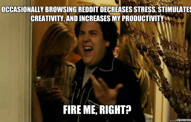 Occasionally browsing REDDIT decreases stress, stimulates creativity, and increases my productivity Fire ME, RIGHT?  fuck me right