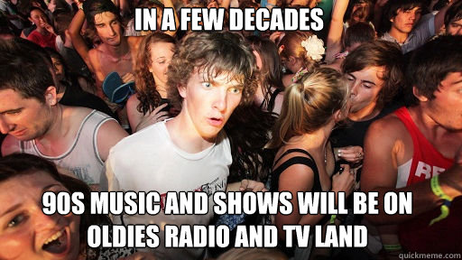 In a few decades 90s music and shows will be on oldies radio and TV land  Sudden Clarity Clarence