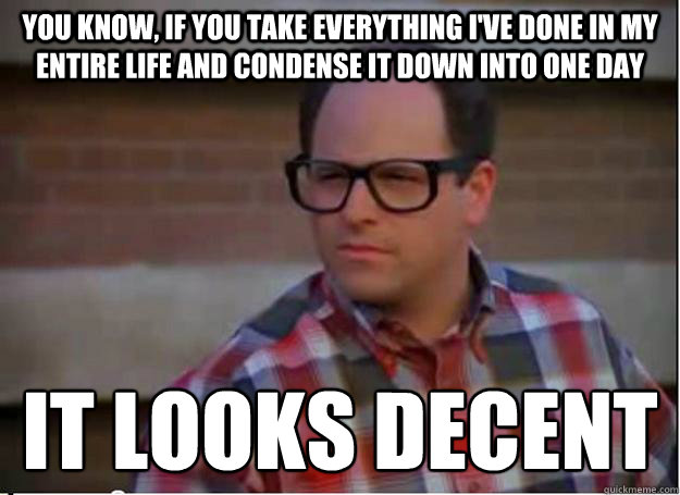 You know, if you take everything I've done in my entire life and condense it down into one day it looks decent
 - You know, if you take everything I've done in my entire life and condense it down into one day it looks decent
  Hipster George Costanza