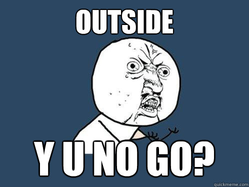 OUTSIDE Y U NO GO?  Y U No