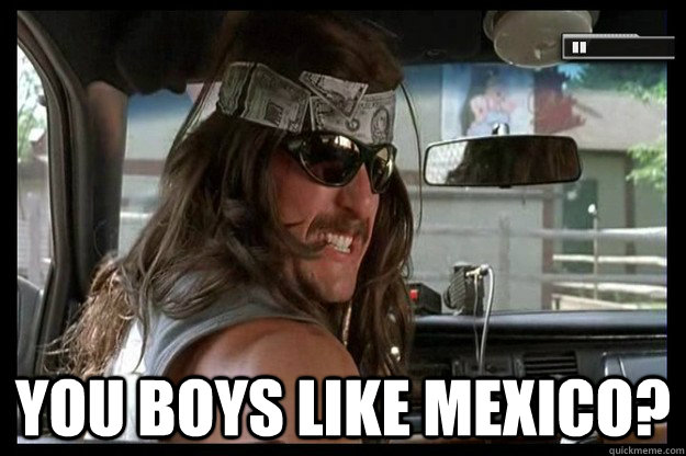  you boys like mexico?  Supertroopers