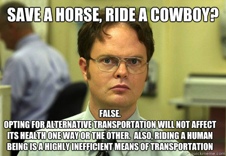 Save a horse, ride a cowboy? False. 
opting for alternative transportation will not affect its health one way or the other.  also, riding a human being is a highly inefficient means of transportation - Save a horse, ride a cowboy? False. 
opting for alternative transportation will not affect its health one way or the other.  also, riding a human being is a highly inefficient means of transportation  Dwight