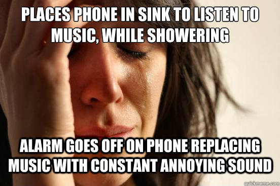 places phone in sink to listen to music, while showering Alarm goes off on phone replacing music with constant annoying sound  First World Problems