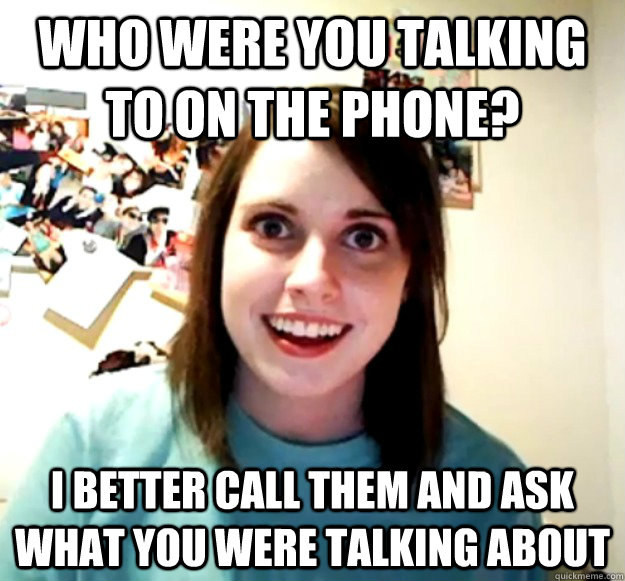 who were you talking to on the phone? I better call them and ask what you were talking about - who were you talking to on the phone? I better call them and ask what you were talking about  Overly Attached Girlfriend