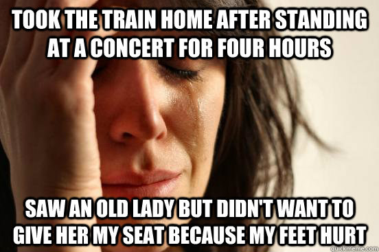 Took the train home after standing at a concert for four hours Saw an old lady but didn't want to give her my seat because my feet hurt  First World Problems