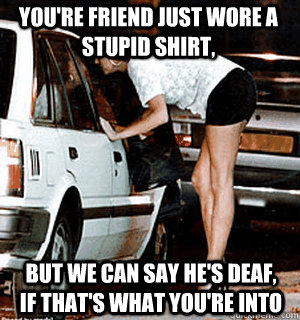 You're friend just wore a stupid shirt, but we can say he's deaf, if that's what you're into  Karma Whore