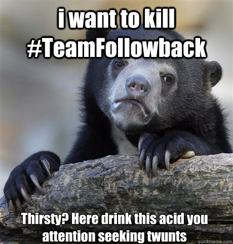 i want to kill #TeamFollowback  Thirsty? Here drink this acid you attention seeking twunts  Confession Bear
