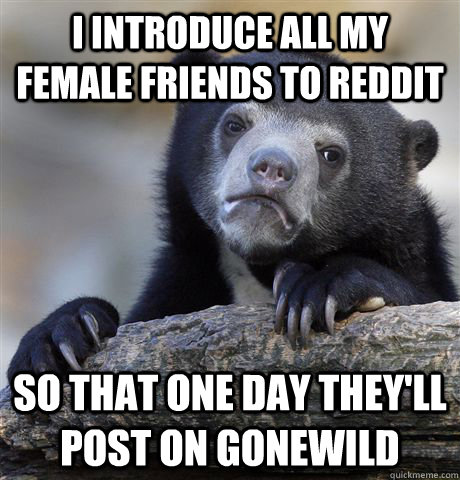 I introduce all my female friends to reddit so that one day they'll post on gonewild - I introduce all my female friends to reddit so that one day they'll post on gonewild  confessionbear