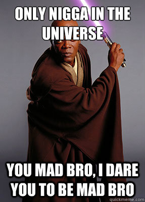 only nigga in the universe you mad bro, i dare you to be mad bro  