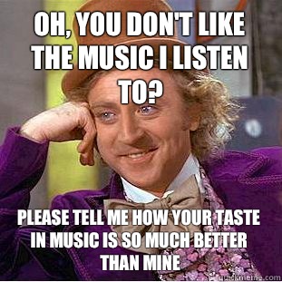 Oh, you don't like the music i listen to? Please tell me how your taste in music is so much better than mine  Condescending Wonka