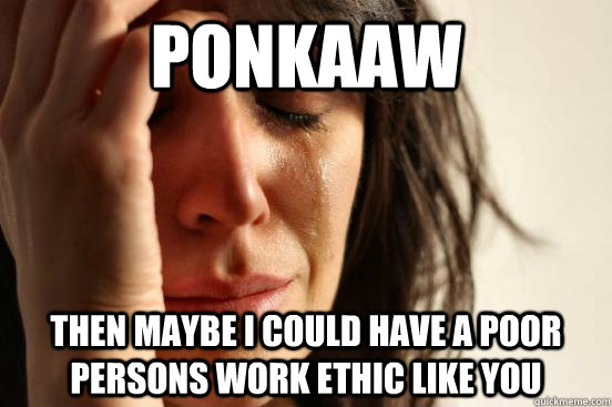 Ponkaaw then maybe i could have a poor persons work ethic like you  First World Problems