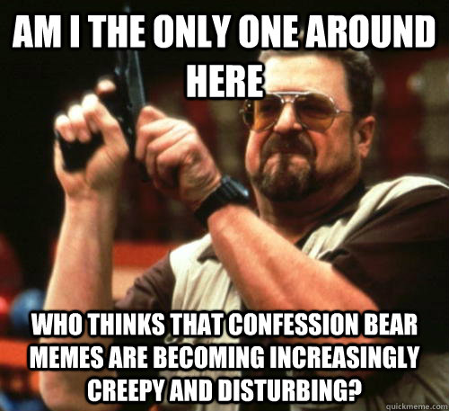 Am i the only one around here who thinks that confession bear memes are becoming increasingly creepy and disturbing?  Am I The Only One Around Here