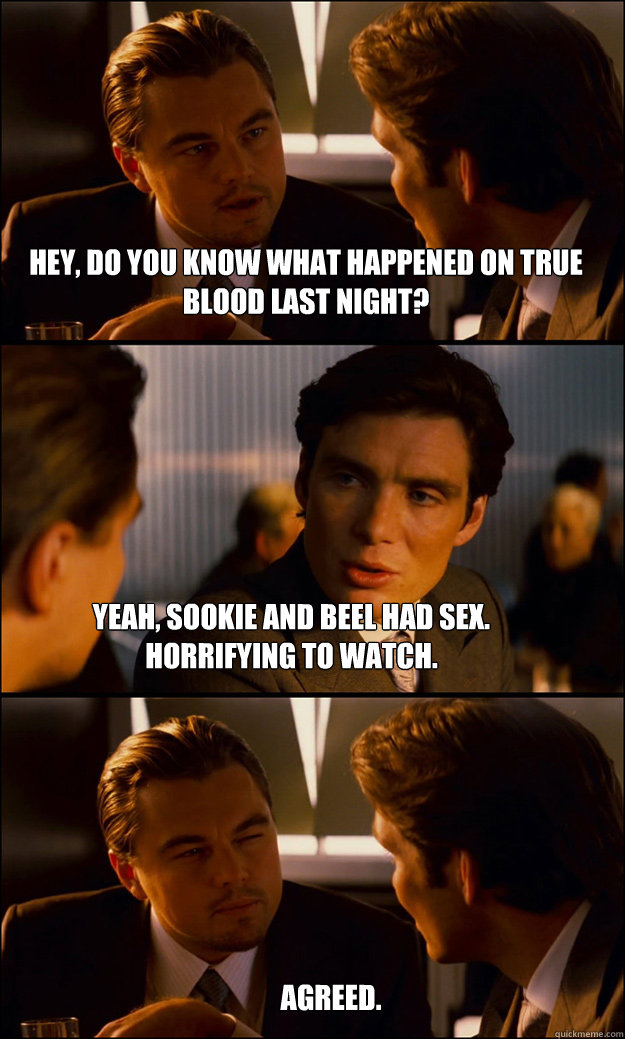 Hey, do you know what happened on True Blood last night? Yeah, sookie and beel had sex. Horrifying to watch. Agreed.  Inception