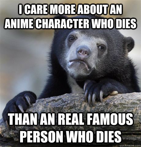 I care more about an Anime Character who dies Than an real famous Person who dies  Confession Bear