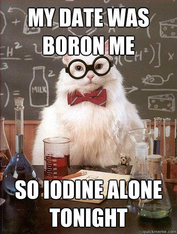 my date was boron me so iodine alone tonight  Science Cat