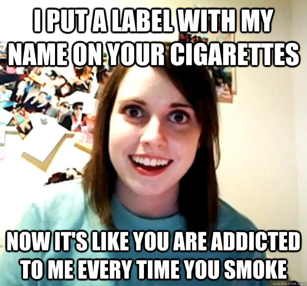 i put a label with my name on your cigarettes now it's like you are addicted to me every time you smoke  Overly Attached Girlfriend