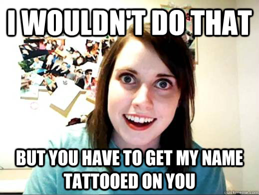 I wouldn't do that but you have to get my name tattooed on you  Overly Attatched Girlfriend