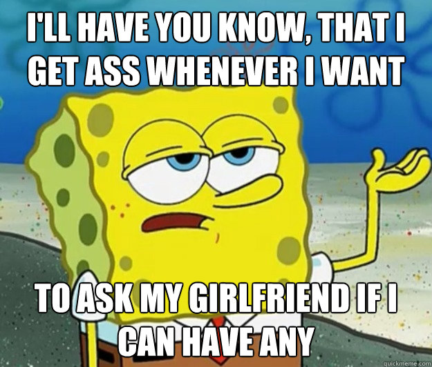 I'll have you know, that i get ass whenever i want  to ask my girlfriend if i can have any  Tough Spongebob