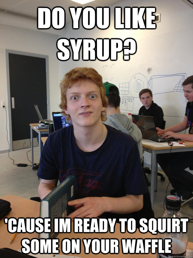 Do you like syrup? 'Cause im ready to squirt some on your waffle  