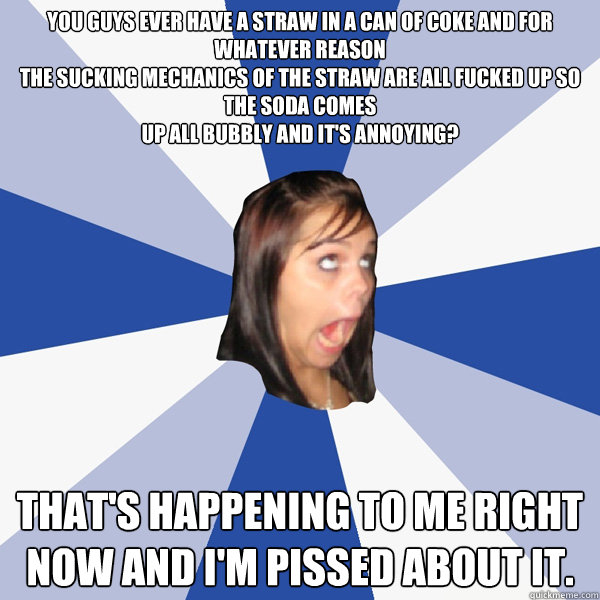 You guys ever have a straw in a can of coke and for whatever reason
the sucking mechanics of the straw are all fucked up so the soda comes
up all bubbly and it's annoying? That's happening to me right now and I'm pissed about it.  Annoying Facebook Girl