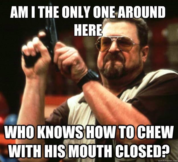 Am I the only one around here who knows how to chew with his mouth closed?  Walter